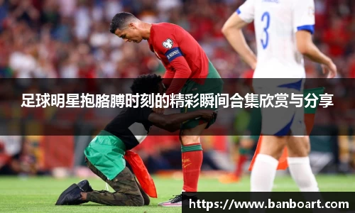 足球明星抱胳膊时刻的精彩瞬间合集欣赏与分享